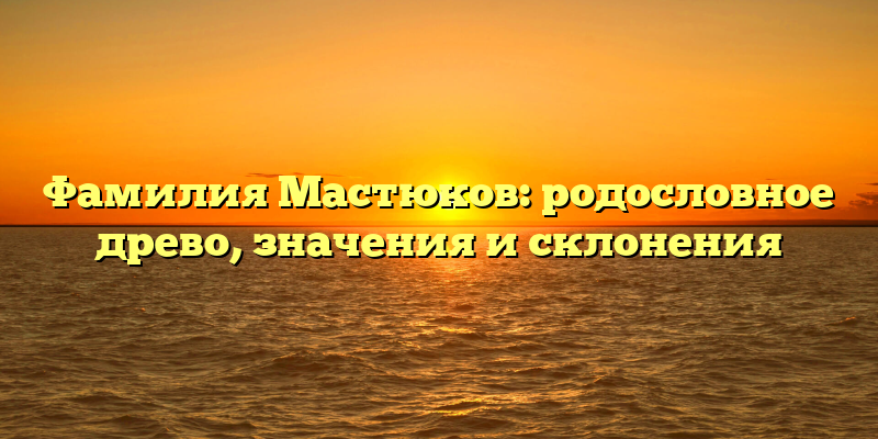 Фамилия Мастюков: родословное древо, значения и склонения