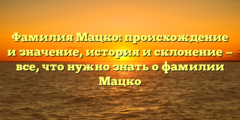 Фамилия Мацко: происхождение и значение, история и склонение — все, что нужно знать о фамилии Мацко