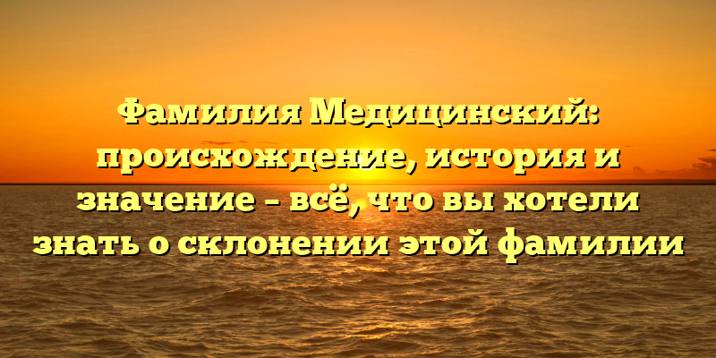 Фамилия Медицинский: происхождение, история и значение – всё, что вы хотели знать о склонении этой фамилии