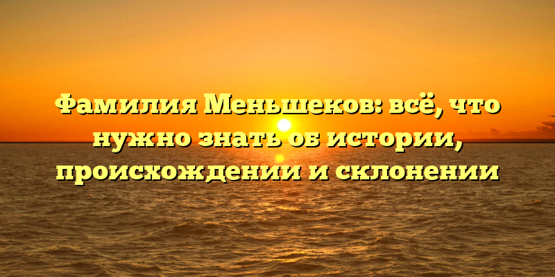 Фамилия Меньшеков: всё, что нужно знать об истории, происхождении и склонении