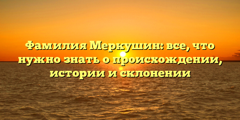 Фамилия Меркушин: все, что нужно знать о происхождении, истории и склонении
