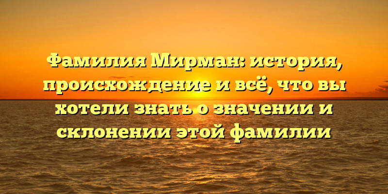 Фамилия Мирман: история, происхождение и всё, что вы хотели знать о значении и склонении этой фамилии