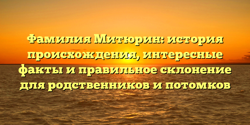 Фамилия Митюрин: история происхождения, интересные факты и правильное склонение для родственников и потомков