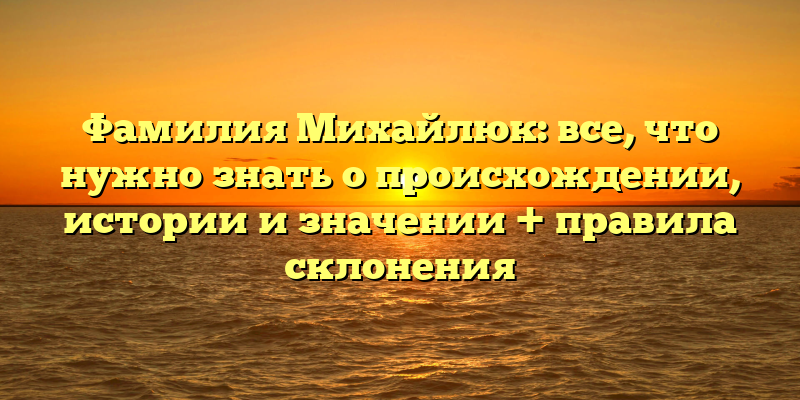 Фамилия Михайлюк: все, что нужно знать о происхождении, истории и значении + правила склонения
