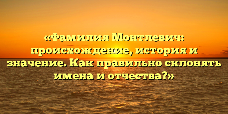 «Фамилия Монтлевич: происхождение, история и значение. Как правильно склонять имена и отчества?»