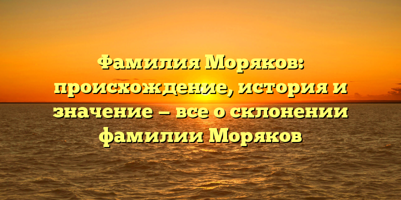Фамилия Моряков: происхождение, история и значение — все о склонении фамилии Моряков