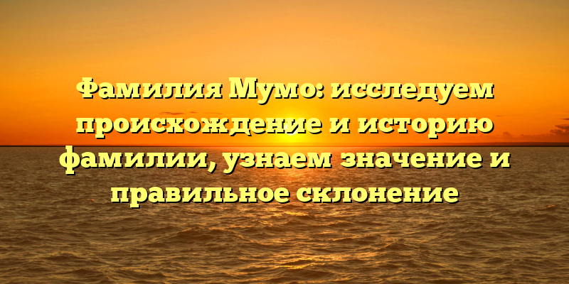Фамилия Мумо: исследуем происхождение и историю фамилии, узнаем значение и правильное склонение