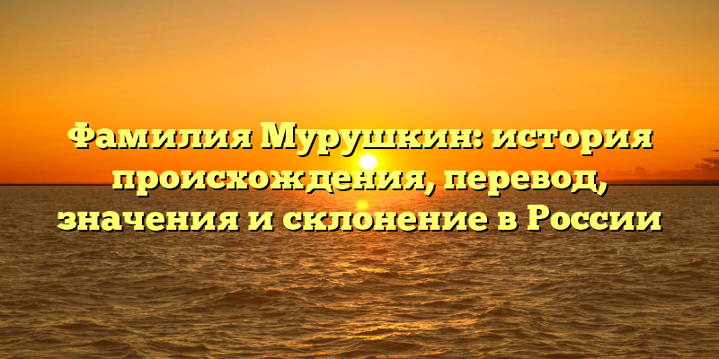 Фамилия Мурушкин: история происхождения, перевод, значения и склонение в России