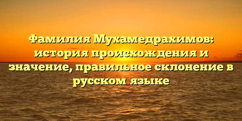 Фамилия Мухамедрахимов: история происхождения и значение, правильное склонение в русском языке