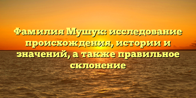 Фамилия Мушук: исследование происхождения, истории и значений, а также правильное склонение