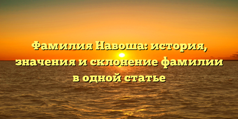 Фамилия Навоша: история, значения и склонение фамилии в одной статье