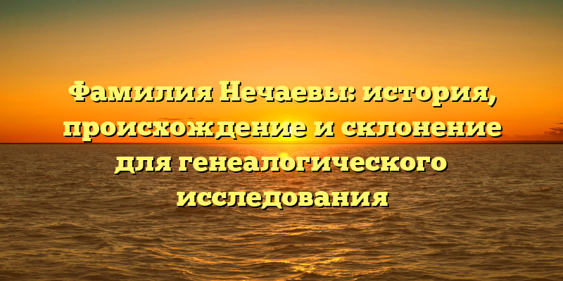 Фамилия Нечаевы: история, происхождение и склонение для генеалогического исследования