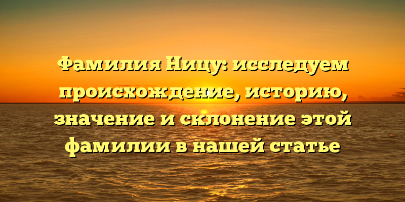 Фамилия Ницу: исследуем происхождение, историю, значение и склонение этой фамилии в нашей статье