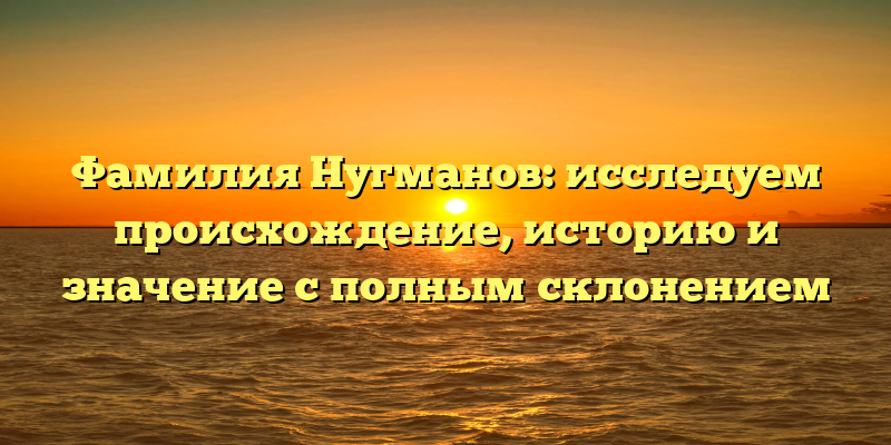 Фамилия Нугманов: исследуем происхождение, историю и значение с полным склонением
