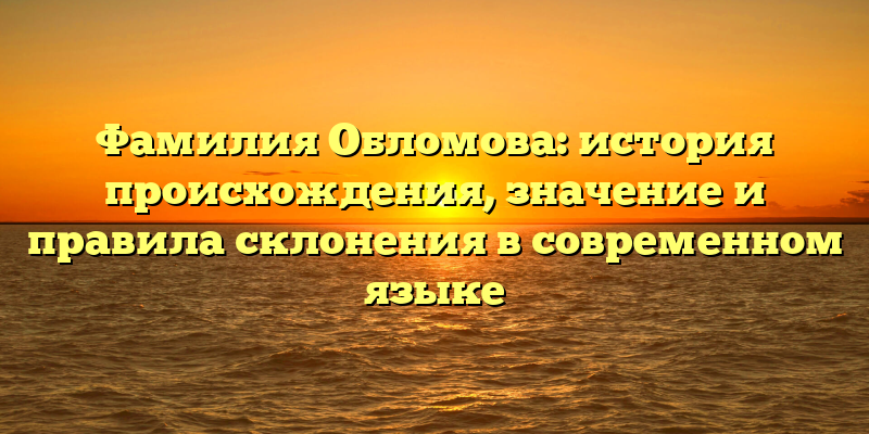 Фамилия Обломова: история происхождения, значение и правила склонения в современном языке