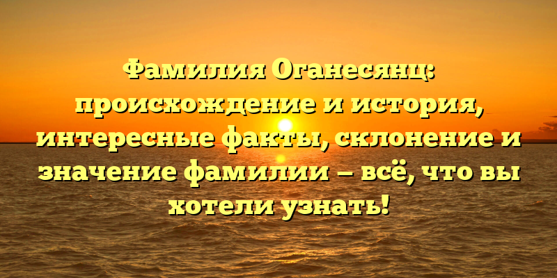 Фамилия Оганесянц: происхождение и история, интересные факты, склонение и значение фамилии — всё, что вы хотели узнать!