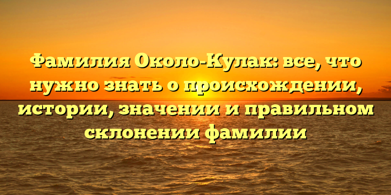 Фамилия Около-Кулак: все, что нужно знать о происхождении, истории, значении и правильном склонении фамилии