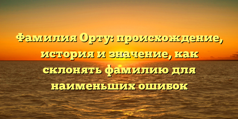 Фамилия Орту: происхождение, история и значение, как склонять фамилию для наименьших ошибок