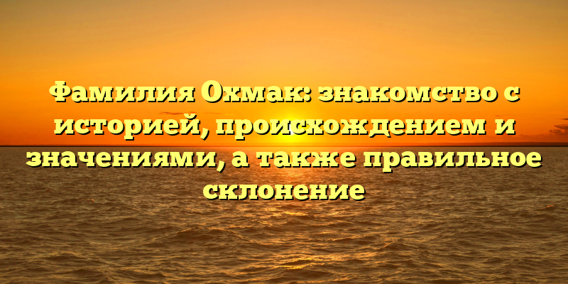 Фамилия Охмак: знакомство с историей, происхождением и значениями, а также правильное склонение