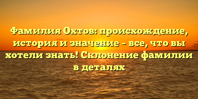 Фамилия Охтов: происхождение, история и значение – все, что вы хотели знать! Склонение фамилии в деталях