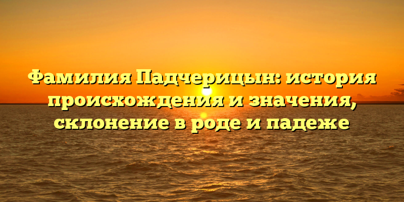 Фамилия Падчерицын: история происхождения и значения, склонение в роде и падеже