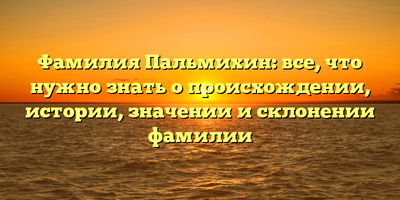 Фамилия Пальмихин: все, что нужно знать о происхождении, истории, значении и склонении фамилии