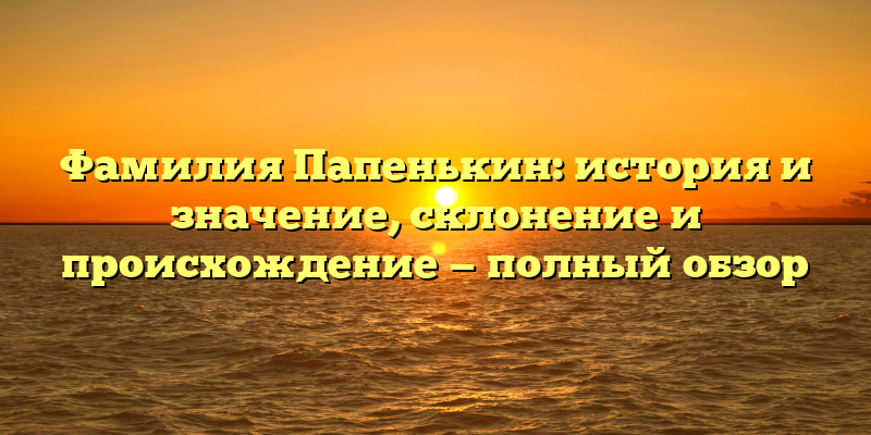 Фамилия Папенькин: история и значение, склонение и происхождение — полный обзор