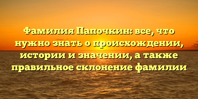 Фамилия Папочкин: все, что нужно знать о происхождении, истории и значении, а также правильное склонение фамилии