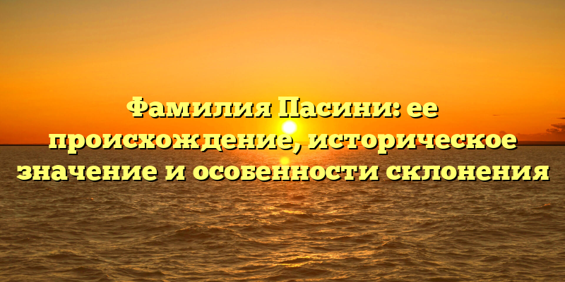 Фамилия Пасини: ее происхождение, историческое значение и особенности склонения