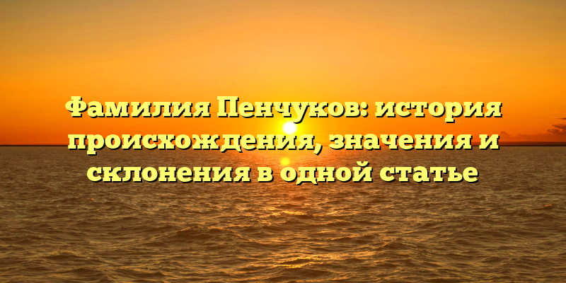 Фамилия Пенчуков: история происхождения, значения и склонения в одной статье