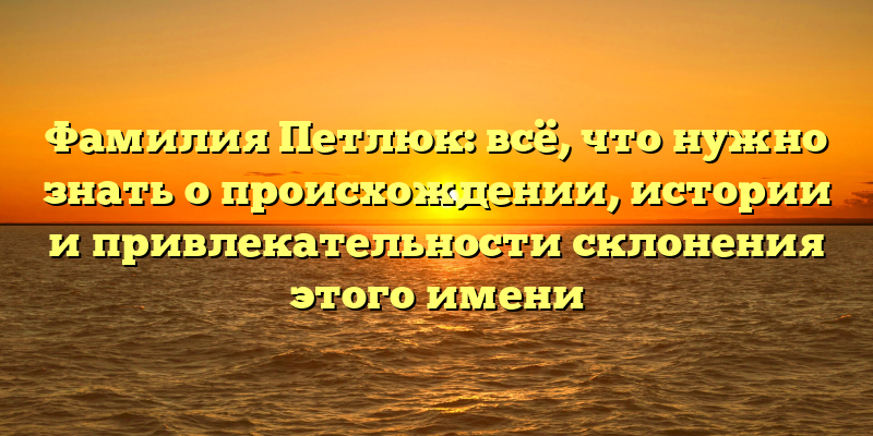 Фамилия Петлюк: всё, что нужно знать о происхождении, истории и привлекательности склонения этого имени