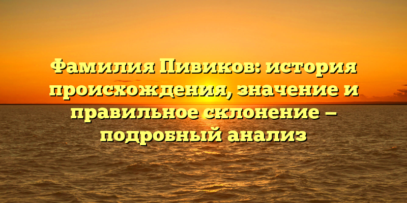 Фамилия Пивиков: история происхождения, значение и правильное склонение — подробный анализ