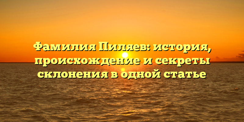 Фамилия Пиляев: история, происхождение и секреты склонения в одной статье