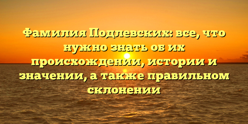 Фамилия Подлевских: все, что нужно знать об их происхождении, истории и значении, а также правильном склонении
