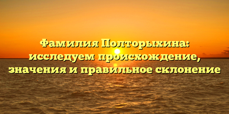 Фамилия Полторыхина: исследуем происхождение, значения и правильное склонение