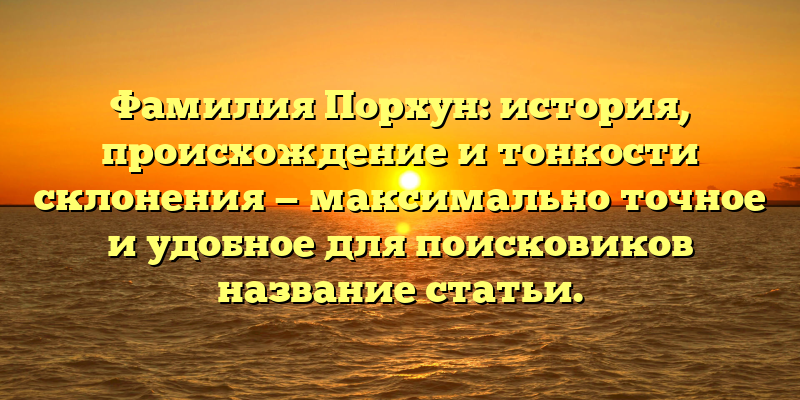 Фамилия Порхун: история, происхождение и тонкости склонения — максимально точное и удобное для поисковиков название статьи.