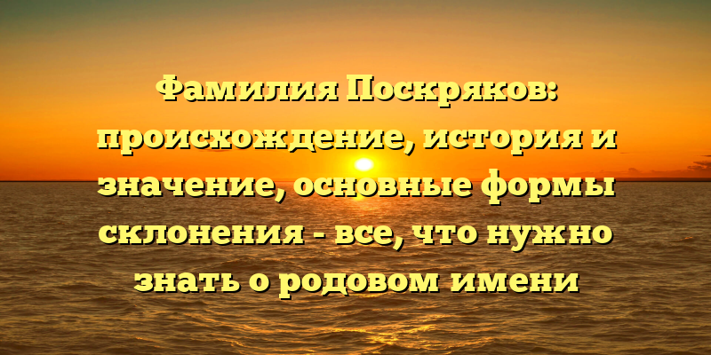 Фамилия Поскряков: происхождение, история и значение, основные формы склонения - все, что нужно знать о родовом имени Поскряковых