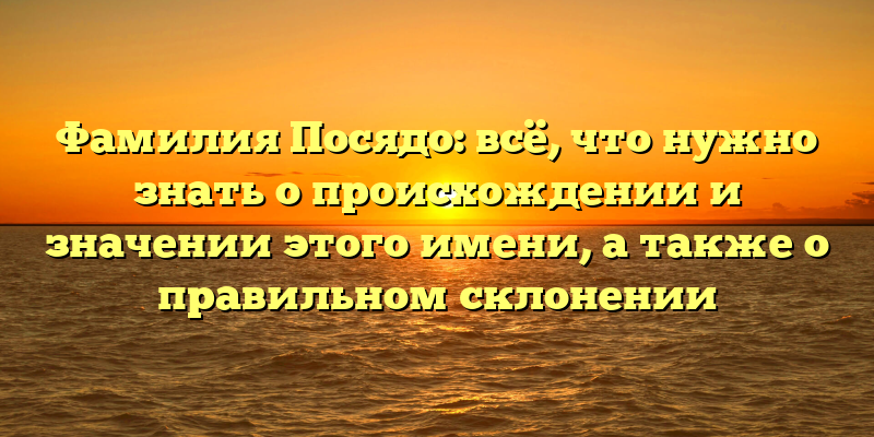 Фамилия Посядо: всё, что нужно знать о происхождении и значении этого имени, а также о правильном склонении