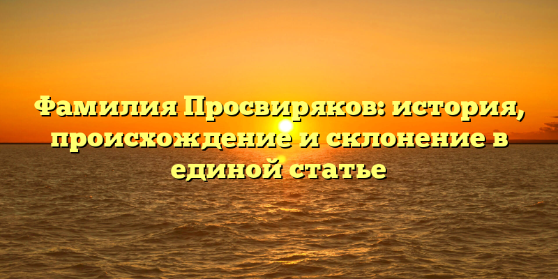 Фамилия Просвиряков: история, происхождение и склонение в единой статье