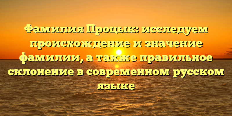 Фамилия Процык: исследуем происхождение и значение фамилии, а также правильное склонение в современном русском языке