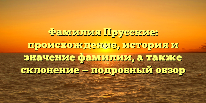 Фамилия Прусские: происхождение, история и значение фамилии, а также склонение — подробный обзор