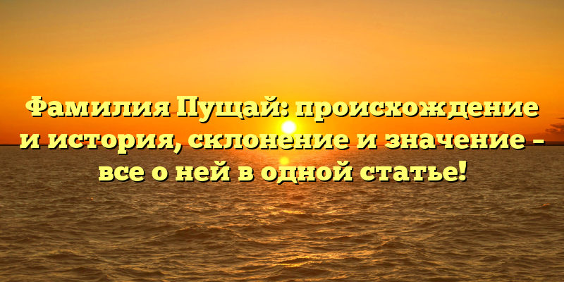 Фамилия Пущай: происхождение и история, склонение и значение – все о ней в одной статье!