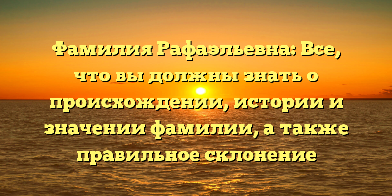 Фамилия Рафаэльевна: Все, что вы должны знать о происхождении, истории и значении фамилии, а также правильное склонение