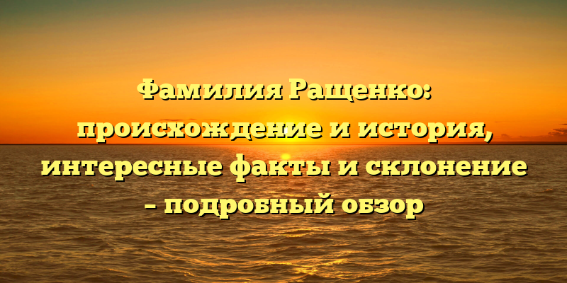 Фамилия Ращенко: происхождение и история, интересные факты и склонение – подробный обзор