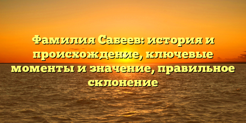 Фамилия Сабеев: история и происхождение, ключевые моменты и значение, правильное склонение