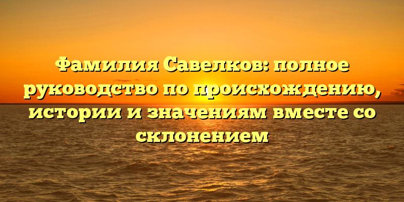 Фамилия Савелков: полное руководство по происхождению, истории и значениям вместе со склонением