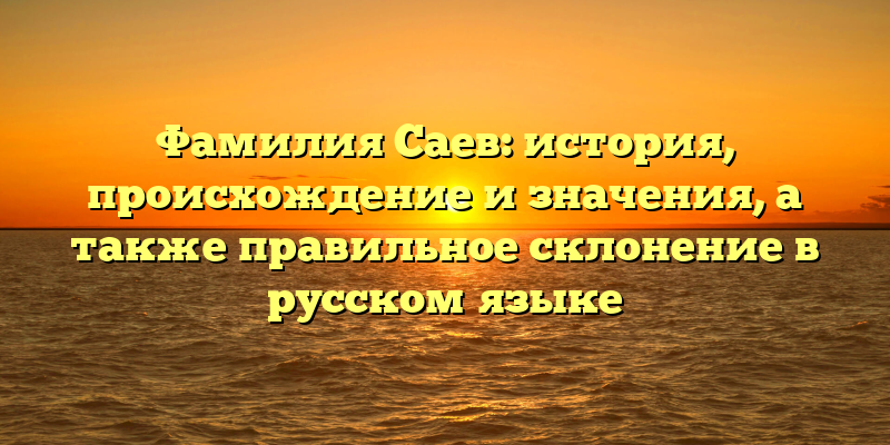 Фамилия Саев: история, происхождение и значения, а также правильное склонение в русском языке