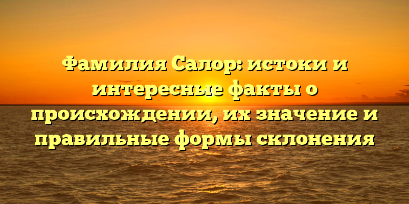 Фамилия Салор: истоки и интересные факты о происхождении, их значение и правильные формы склонения