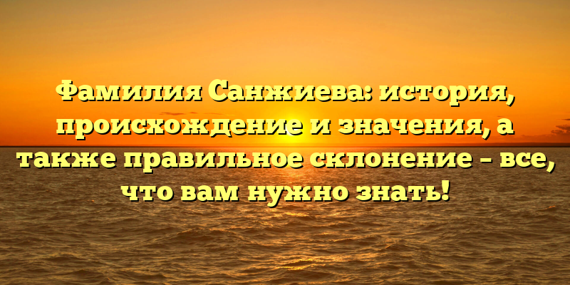 Фамилия Санжиева: история, происхождение и значения, а также правильное склонение – все, что вам нужно знать!