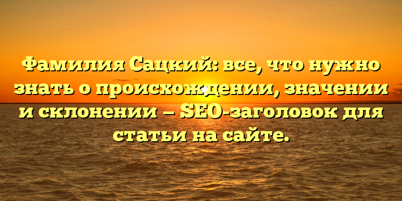 Фамилия Сацкий: все, что нужно знать о происхождении, значении и склонении — SEO-заголовок для статьи на сайте.